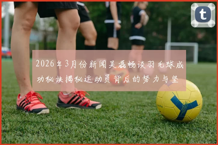 2026年3月份新闻吴磊畅谈羽毛球成功秘诀揭秘运动员背后的努力与坚持