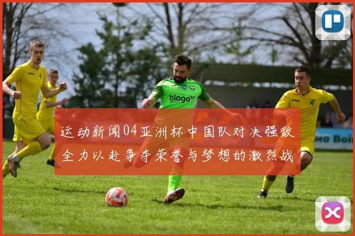 运动新闻04亚洲杯中国队对决强敌全力以赴争夺荣誉与梦想的激烈战斗