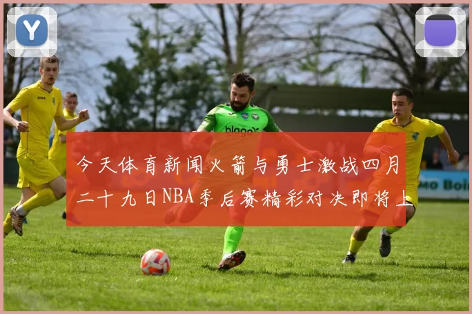 今天体育新闻火箭与勇士激战四月二十九日NBA季后赛精彩对决即将上演