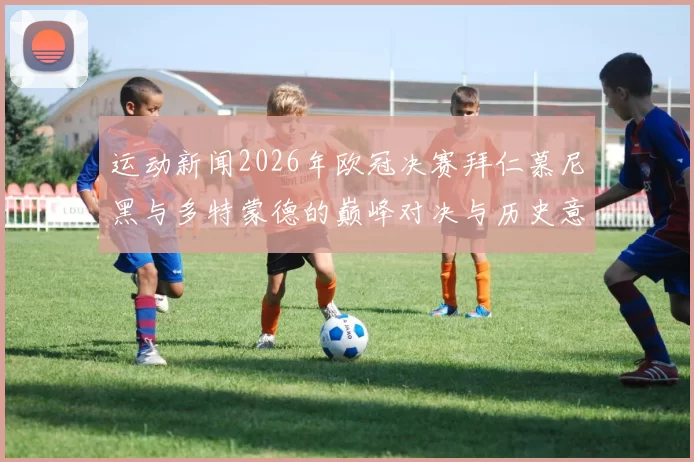 运动新闻2026年欧冠决赛拜仁慕尼黑与多特蒙德的巅峰对决与历史意义分析