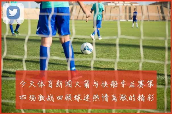 今天体育新闻火箭与快船季后赛第四场激战回顾球迷热情高涨的精彩瞬间