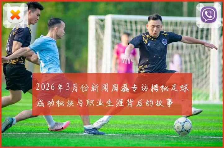 2026年3月份新闻周磊专访揭秘足球成功秘诀与职业生涯背后的故事