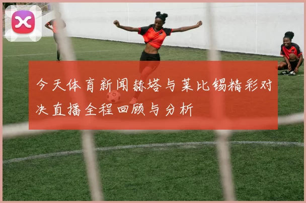今天体育新闻赫塔与莱比锡精彩对决直播全程回顾与分析