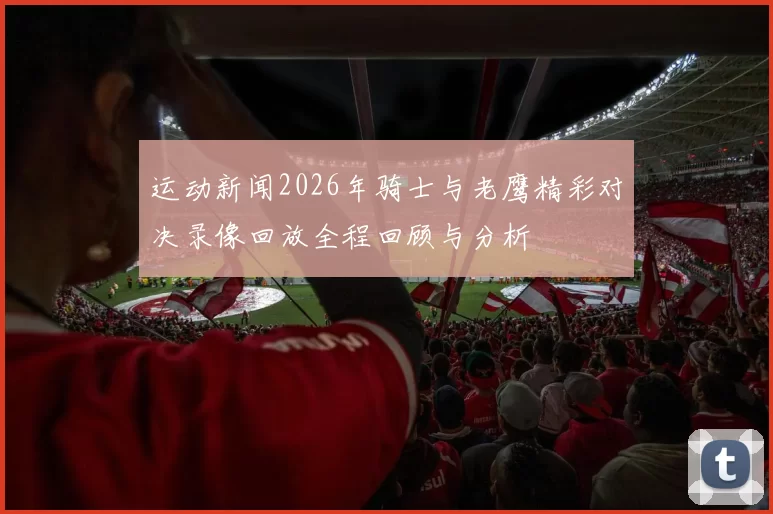 运动新闻2026年骑士与老鹰精彩对决录像回放全程回顾与分析