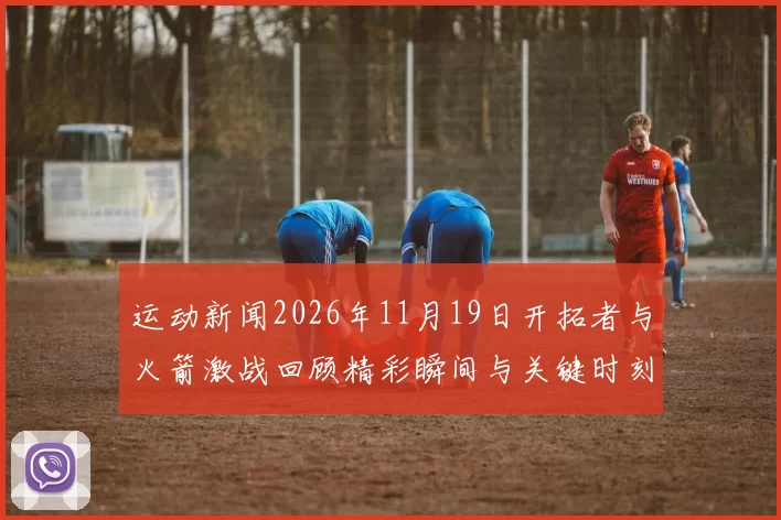 运动新闻2026年11月19日开拓者与火箭激战回顾精彩瞬间与关键时刻分析